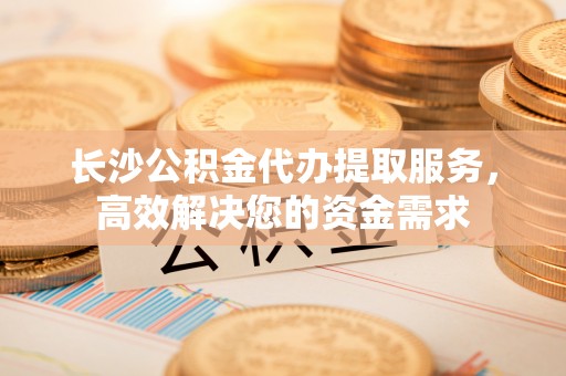 历下长沙公积金代办提取服务，高效解决您的资金需求