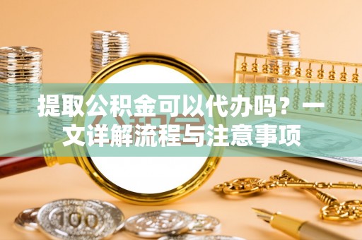 历下提取公积金可以代办吗？一文详解流程与注意事项