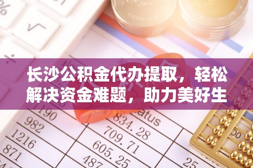 历下长沙公积金代办提取，轻松解决资金难题，助力美好生活