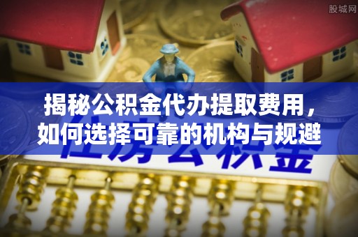 历下揭秘公积金代办提取费用，如何选择可靠的机构与规避潜在风险