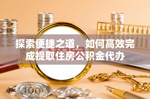 历下探索便捷之道，如何高效完成提取住房公积金代办