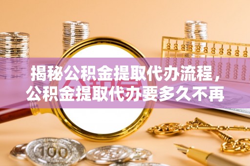 历下揭秘公积金提取代办流程，公积金提取代办要多久不再迷茫