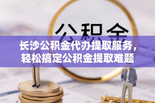 历下长沙公积金代办提取服务，轻松搞定公积金提取难题