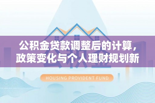 历下公积金贷款调整后的计算，政策变化与个人理财规划新方向
