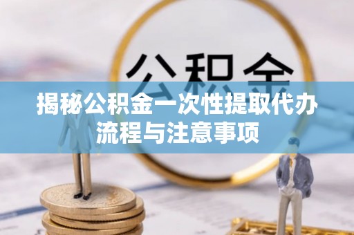 历下揭秘公积金一次性提取代办流程与注意事项