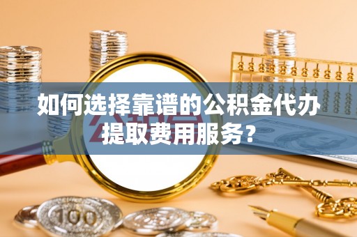 历下如何选择靠谱的公积金代办提取费用服务？
