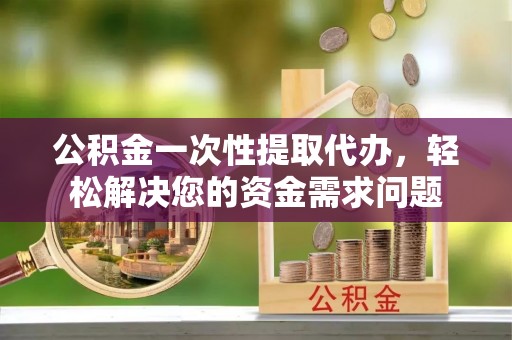历下公积金一次性提取代办，轻松解决您的资金需求问题