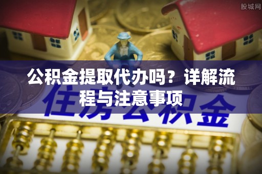 历下公积金提取代办吗？详解流程与注意事项