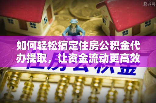 历下如何轻松搞定住房公积金代办提取，让资金流动更高效