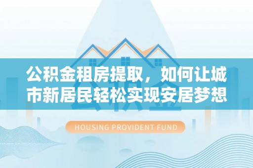 历下公积金租房提取，如何让城市新居民轻松实现安居梦想