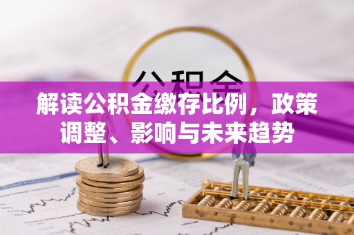 历下解读公积金缴存比例，政策调整、影响与未来趋势