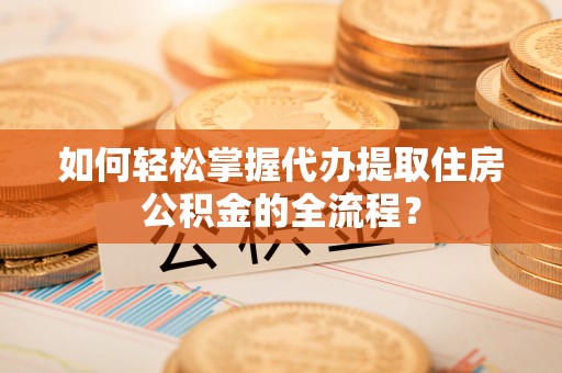 历下如何轻松掌握代办提取住房公积金的全流程？