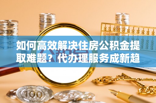历下如何高效解决住房公积金提取难题？代办理服务成新趋势