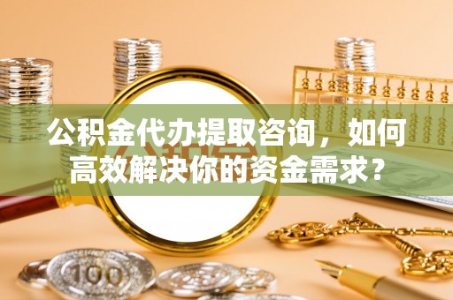 历下公积金代办提取咨询，如何高效解决你的资金需求？