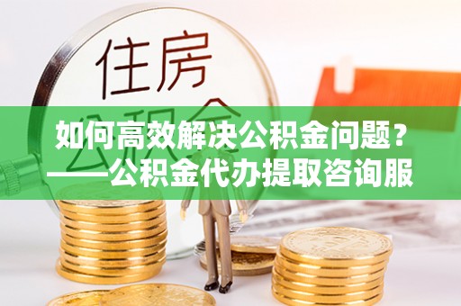 历下如何高效解决公积金问题？——公积金代办提取咨询服务指南
