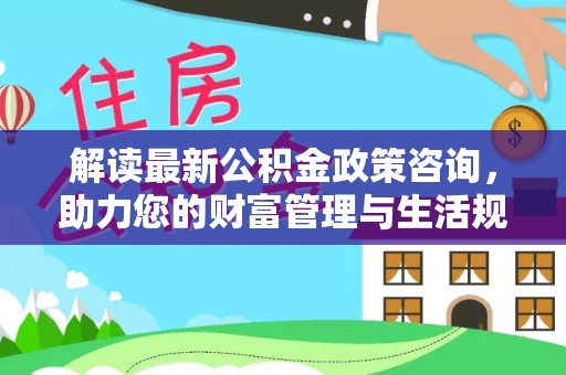 历下解读最新公积金政策咨询，助力您的财富管理与生活规划