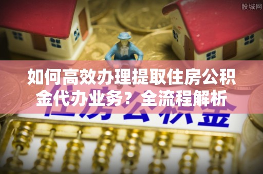 历下如何高效办理提取住房公积金代办业务？全流程解析