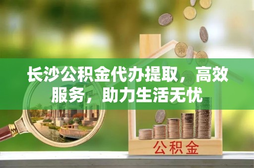 历下长沙公积金代办提取，高效服务，助力生活无忧