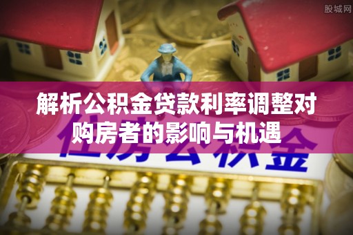历下解析公积金贷款利率调整对购房者的影响与机遇