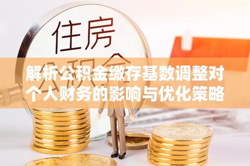 历下解析公积金缴存基数调整对个人财务的影响与优化策略