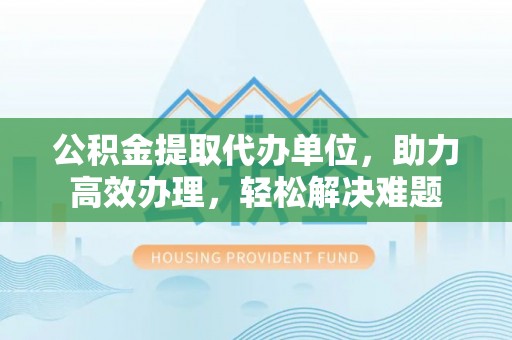 历下公积金提取代办单位，助力高效办理，轻松解决难题