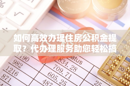 历下如何高效办理住房公积金提取？代办理服务助您轻松搞定