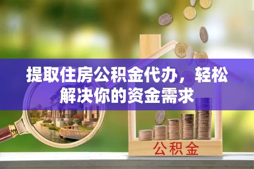 历下提取住房公积金代办，轻松解决你的资金需求
