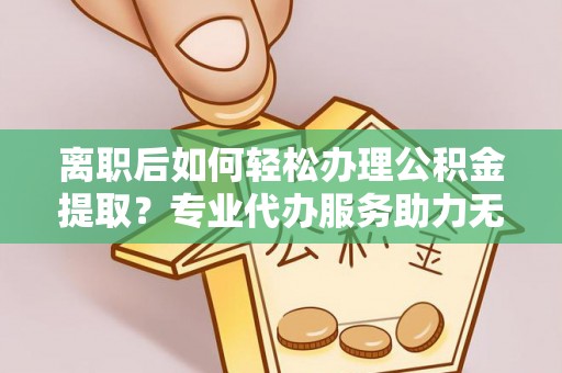 历下离职后如何轻松办理公积金提取？专业代办服务助力无忧