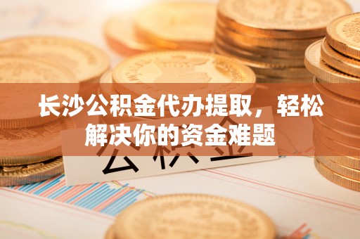 历下长沙公积金代办提取，轻松解决你的资金难题