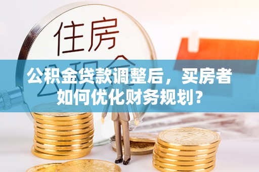 历下公积金贷款调整后，买房者如何优化财务规划？