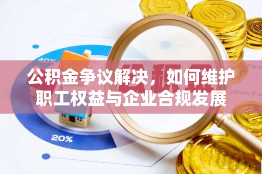 历下公积金争议解决，如何维护职工权益与企业合规发展