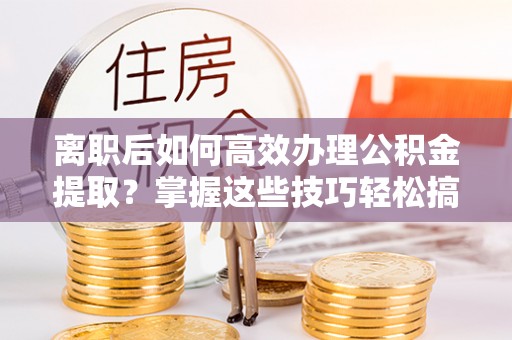 历下离职后如何高效办理公积金提取？掌握这些技巧轻松搞定