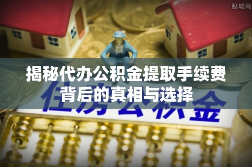 历下揭秘代办公积金提取手续费背后的真相与选择