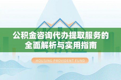历下公积金咨询代办提取服务的全面解析与实用指南