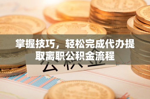 历下掌握技巧，轻松完成代办提取离职公积金流程