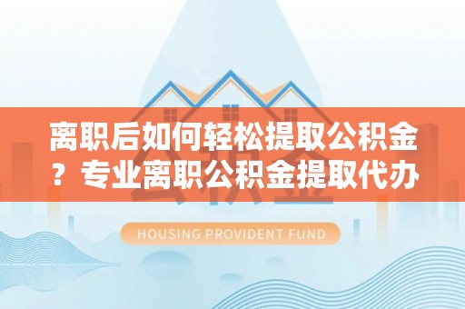 历下离职后如何轻松提取公积金？专业离职公积金提取代办服务指南