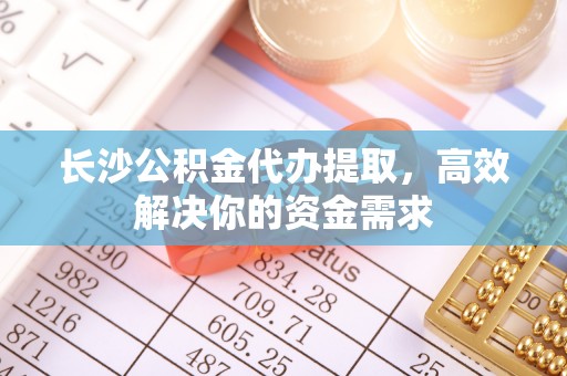 历下长沙公积金代办提取，高效解决你的资金需求
