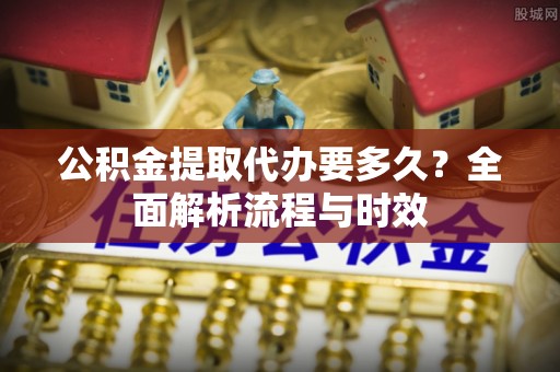 历下公积金提取代办要多久？全面解析流程与时效