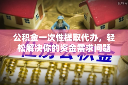 历下公积金一次性提取代办，轻松解决你的资金需求问题