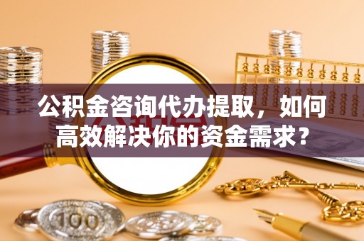 历下公积金咨询代办提取，如何高效解决你的资金需求？
