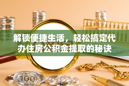 历下解锁便捷生活，轻松搞定代办住房公积金提取的秘诀