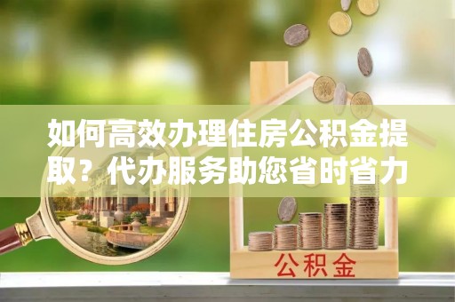 历下如何高效办理住房公积金提取？代办服务助您省时省力
