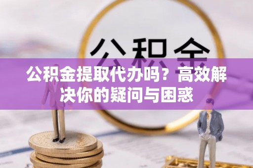 历下公积金提取代办吗？高效解决你的疑问与困惑
