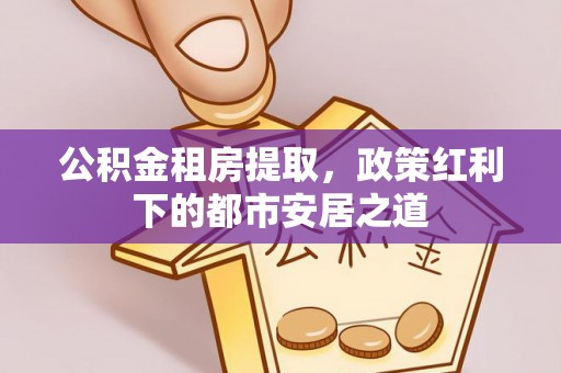 历下公积金租房提取，政策红利下的都市安居之道