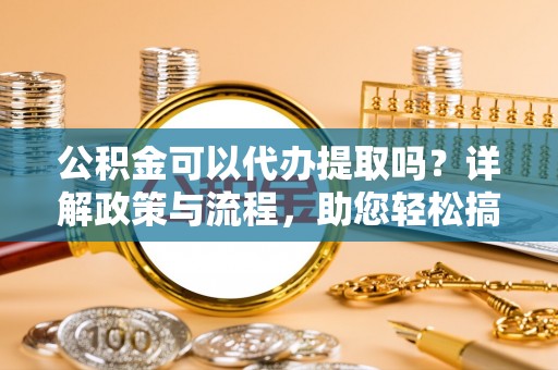 历下公积金可以代办提取吗？详解政策与流程，助您轻松搞定！