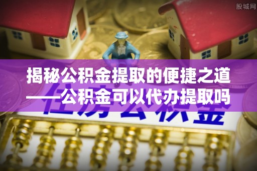 历下揭秘公积金提取的便捷之道——公积金可以代办提取吗？