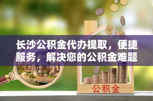 历下长沙公积金代办提取，便捷服务，解决您的公积金难题