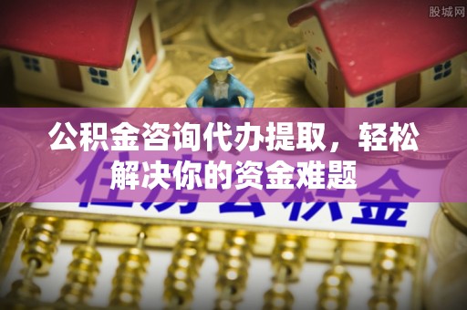 历下公积金咨询代办提取，轻松解决你的资金难题