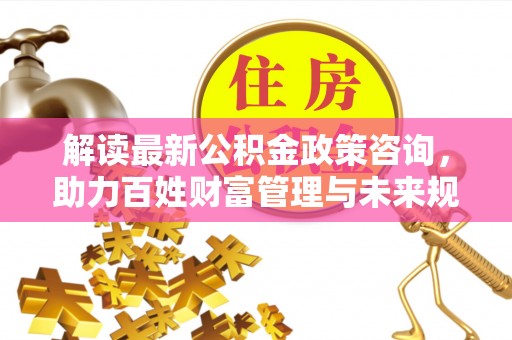 历下解读最新公积金政策咨询，助力百姓财富管理与未来规划
