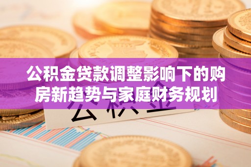 历下公积金贷款调整影响下的购房新趋势与家庭财务规划